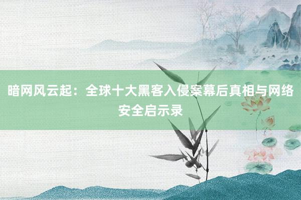 暗网风云起：全球十大黑客入侵案幕后真相与网络安全启示录