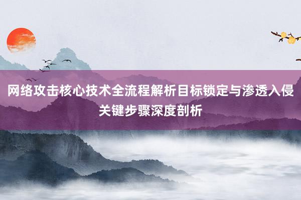 网络攻击核心技术全流程解析目标锁定与渗透入侵关键步骤深度剖析